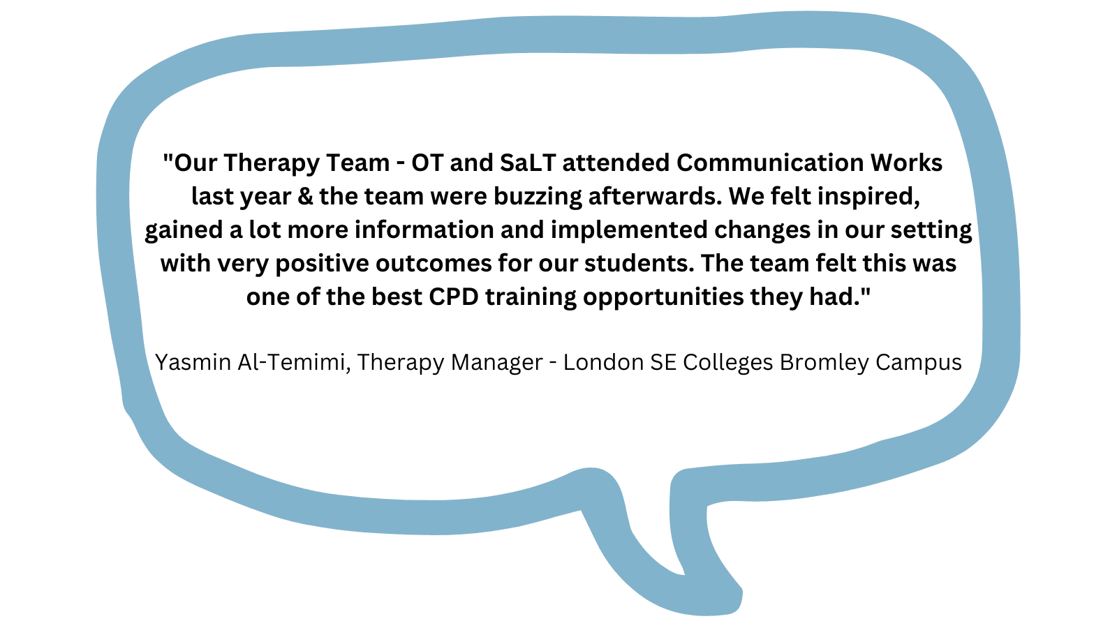 Our Therapy Team -OT and SaLT attended Communication Works last year & the team were buzzing afterwards. We felt inspired, gained a lot more information and implemented changes in our setting with very positive outcomes for our students. The team felt this was one of the best CPD training opportunities they had.' Yasmin Al-Temimi (Therapy Manager -London SE Colleges Bromley Campus)