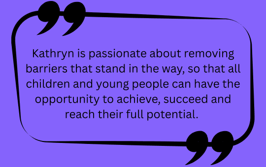 Kathryn is passionate about removing barriers that stand in the way, so that all children and young people can have the opportunity to achieve, succeed and reach their full potential.