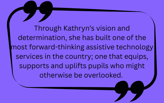 Through Kathryn's vision and determination, she has built one of the most forward-thinking assistive technology services in the country; one that equips, supports and uplifts pupils who might otherwise be overlooked.